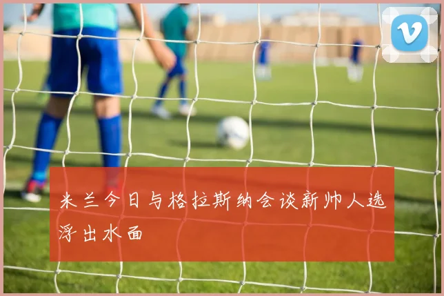 米兰今日与格拉斯纳会谈新帅人选浮出水面