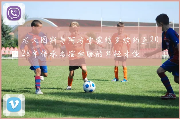 尤文图斯与阿方索蒙特罗续约至2028年传承名宿血脉的年轻才俊