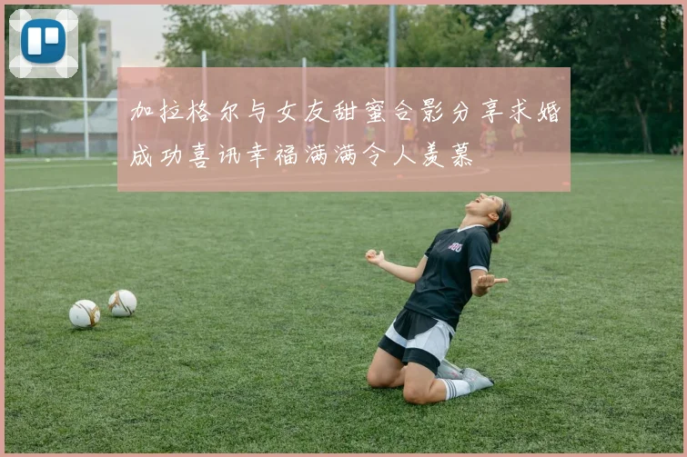 加拉格尔与女友甜蜜合影分享求婚成功喜讯幸福满满令人羡慕
