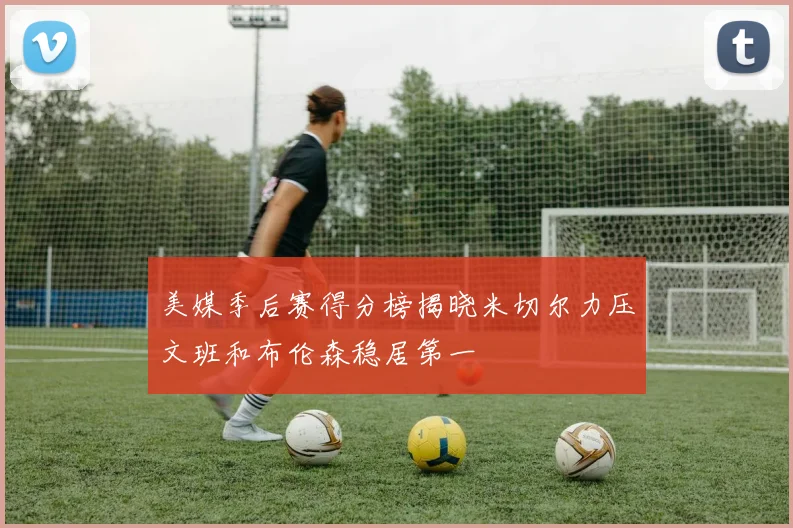 美媒季后赛得分榜揭晓米切尔力压文班和布伦森稳居第一