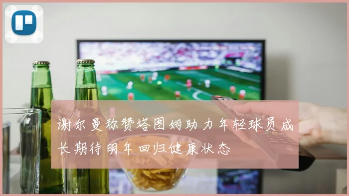 谢尔曼称赞塔图姆助力年轻球员成长期待明年回归健康状态