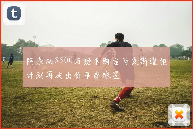 阿森纳5500万镑求购吉马良斯遭拒计划再次出价争夺球星