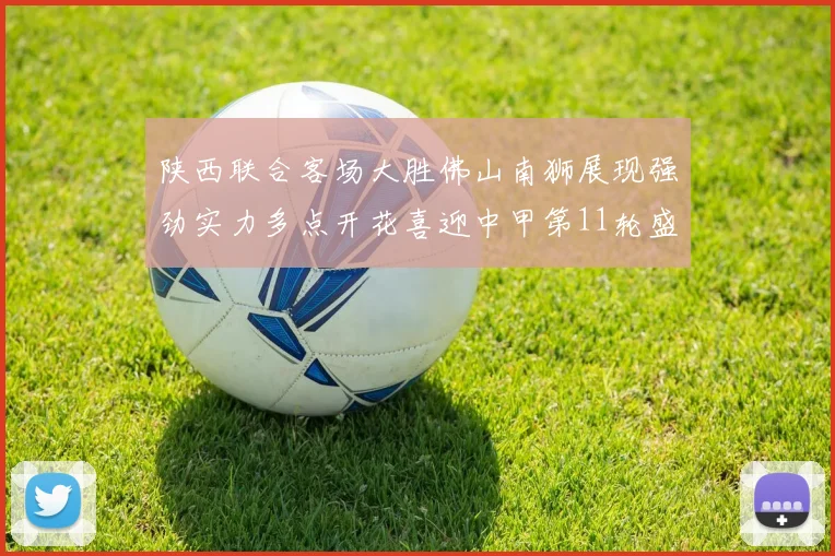 陕西联合客场大胜佛山南狮展现强劲实力多点开花喜迎中甲第11轮盛宴