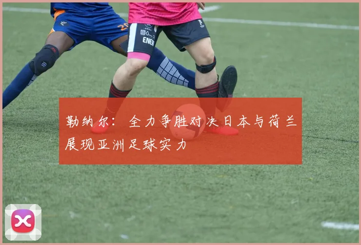 勒纳尔：全力争胜对决日本与荷兰展现亚洲足球实力