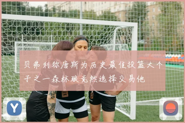 贝弗利称唐斯为历史最佳投篮大个子之一森林狼竟然选择交易他