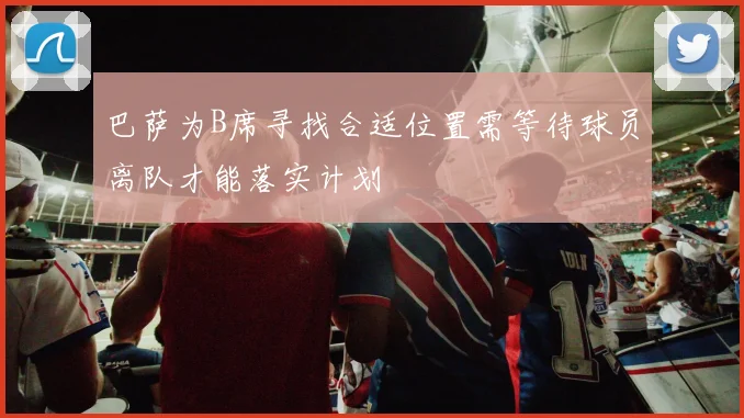 巴萨为B席寻找合适位置需等待球员离队才能落实计划