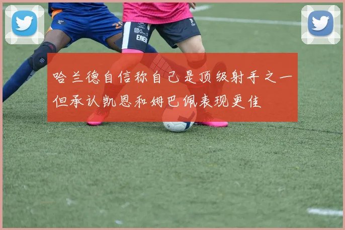 哈兰德自信称自己是顶级射手之一但承认凯恩和姆巴佩表现更佳