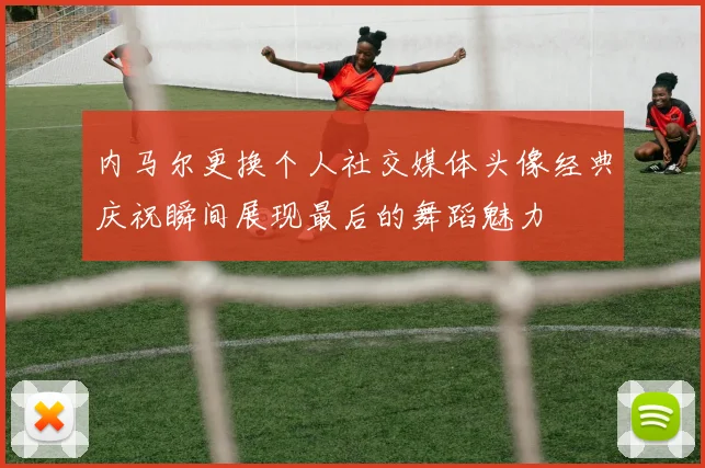 内马尔更换个人社交媒体头像经典庆祝瞬间展现最后的舞蹈魅力