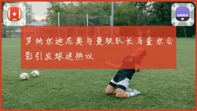 罗纳尔迪尼奥与曼联队长马奎尔合影引发球迷热议