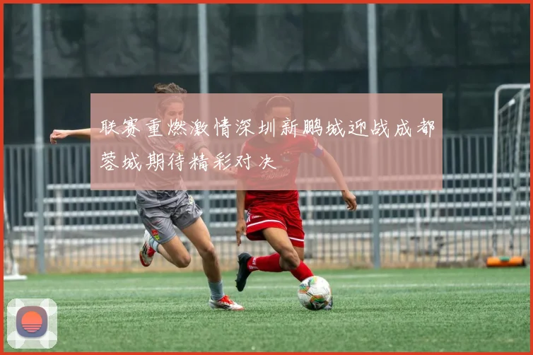 联赛重燃激情深圳新鹏城迎战成都蓉城期待精彩对决