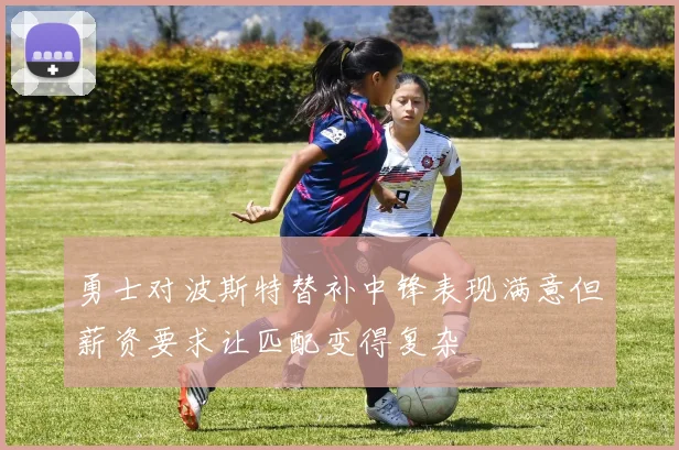 勇士对波斯特替补中锋表现满意但薪资要求让匹配变得复杂