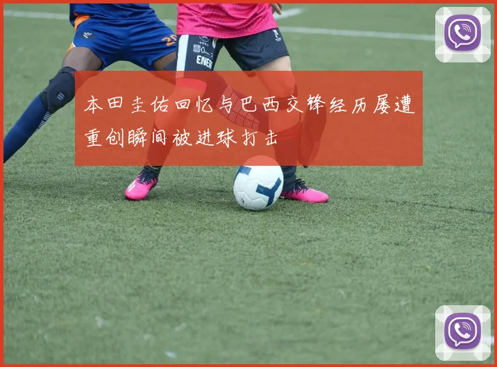 本田圭佑回忆与巴西交锋经历屡遭重创瞬间被进球打击