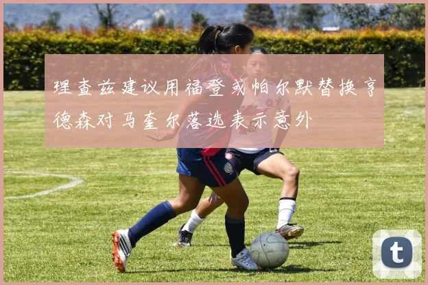 理查兹建议用福登或帕尔默替换亨德森对马奎尔落选表示意外