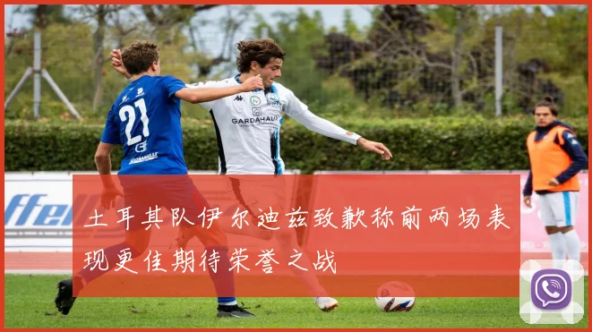 土耳其队伊尔迪兹致歉称前两场表现更佳期待荣誉之战