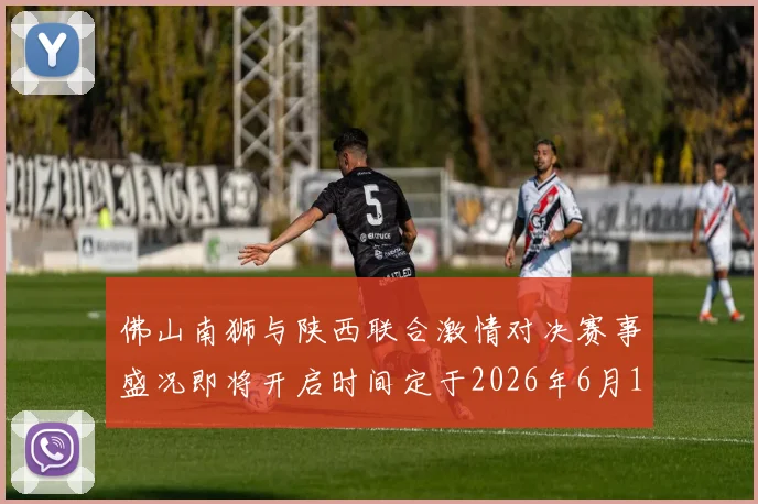 佛山南狮与陕西联合激情对决赛事盛况即将开启时间定于2026年6月14日周日晚上七点半