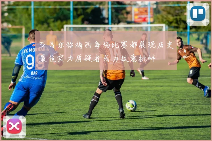 亚马尔称梅西每场比赛都展现历史最佳实力质疑者或为故意挑衅