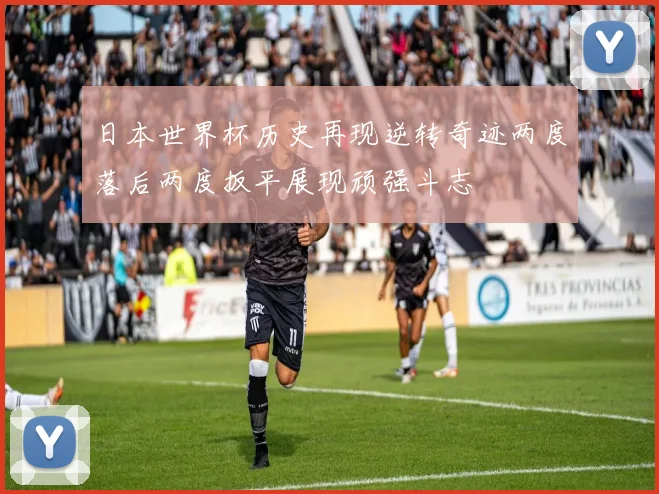 日本世界杯历史再现逆转奇迹两度落后两度扳平展现顽强斗志