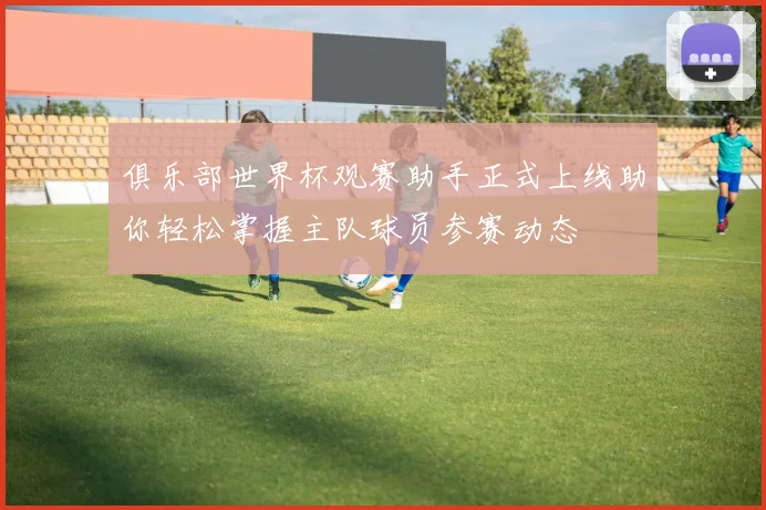 俱乐部世界杯观赛助手正式上线助你轻松掌握主队球员参赛动态