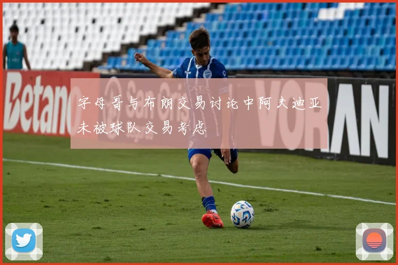 字母哥与布朗交易讨论中阿夫迪亚未被球队交易考虑