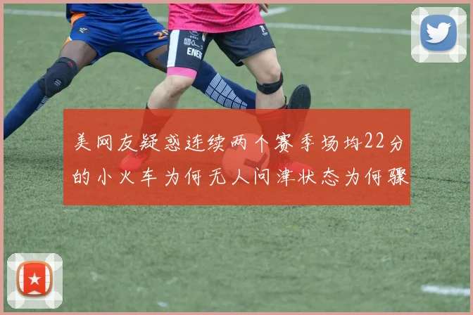 美网友疑惑连续两个赛季场均22分的小火车为何无人问津状态为何骤降