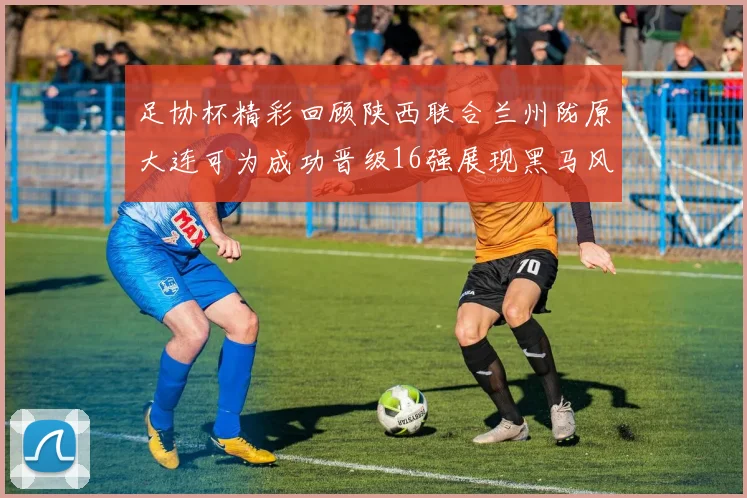 足协杯精彩回顾陕西联合兰州陇原大连可为成功晋级16强展现黑马风采