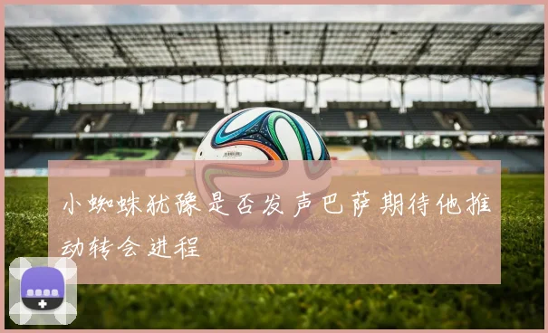 小蜘蛛犹豫是否发声巴萨期待他推动转会进程