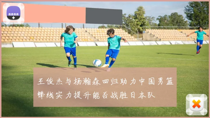王俊杰与杨瀚森回归助力中国男篮锋线实力提升能否战胜日本队