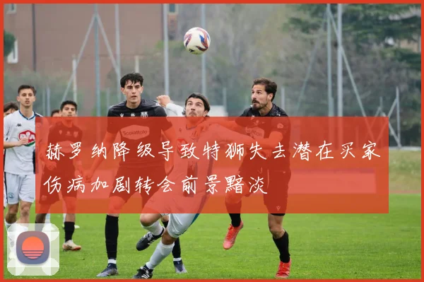 赫罗纳降级导致特狮失去潜在买家伤病加剧转会前景黯淡