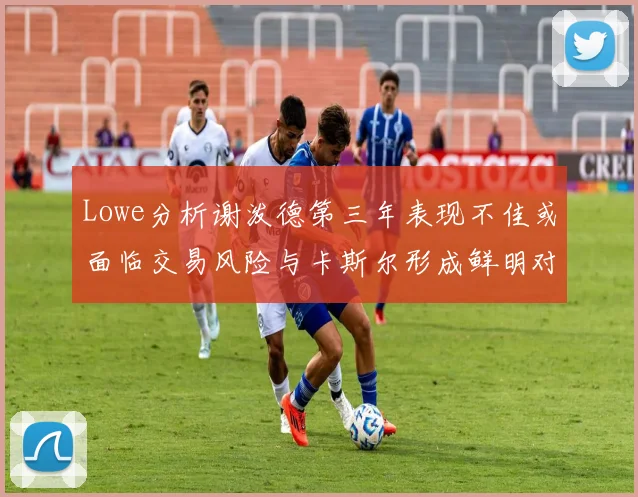 Lowe分析谢泼德第三年表现不佳或面临交易风险与卡斯尔形成鲜明对比