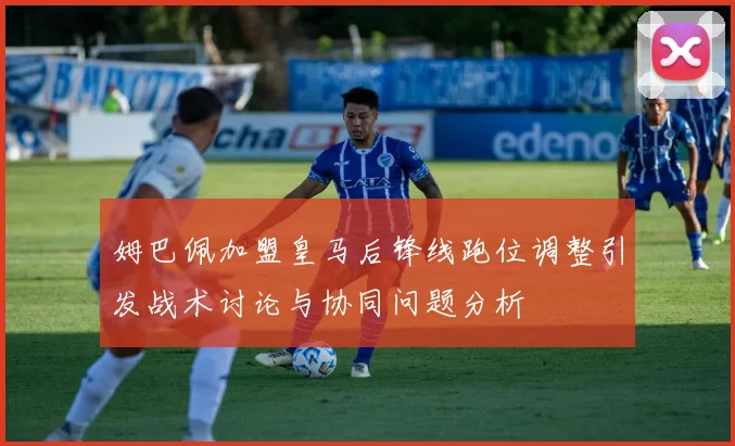 姆巴佩加盟皇马后锋线跑位调整引发战术讨论与协同问题分析