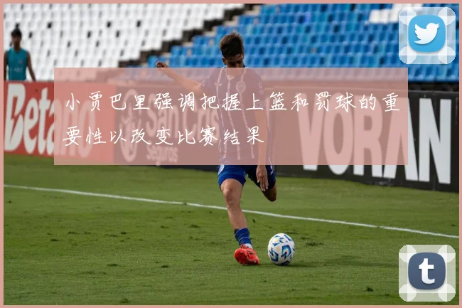 小贾巴里强调把握上篮和罚球的重要性以改变比赛结果