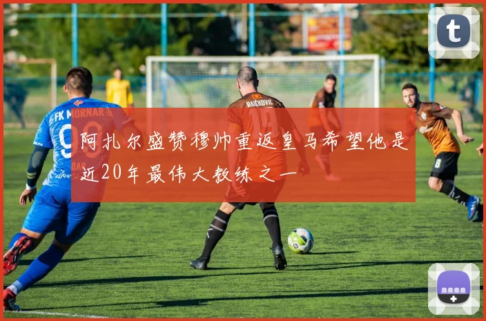阿扎尔盛赞穆帅重返皇马希望他是近20年最伟大教练之一