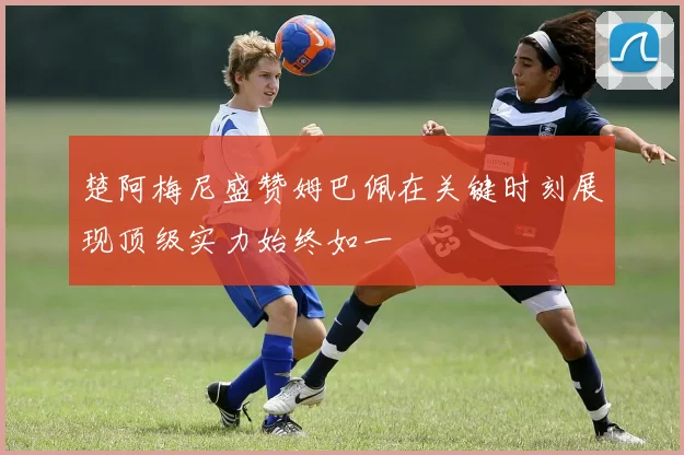 楚阿梅尼盛赞姆巴佩在关键时刻展现顶级实力始终如一