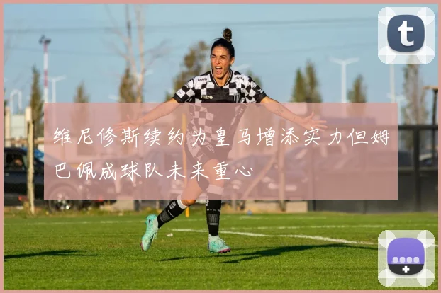 维尼修斯续约为皇马增添实力但姆巴佩成球队未来重心